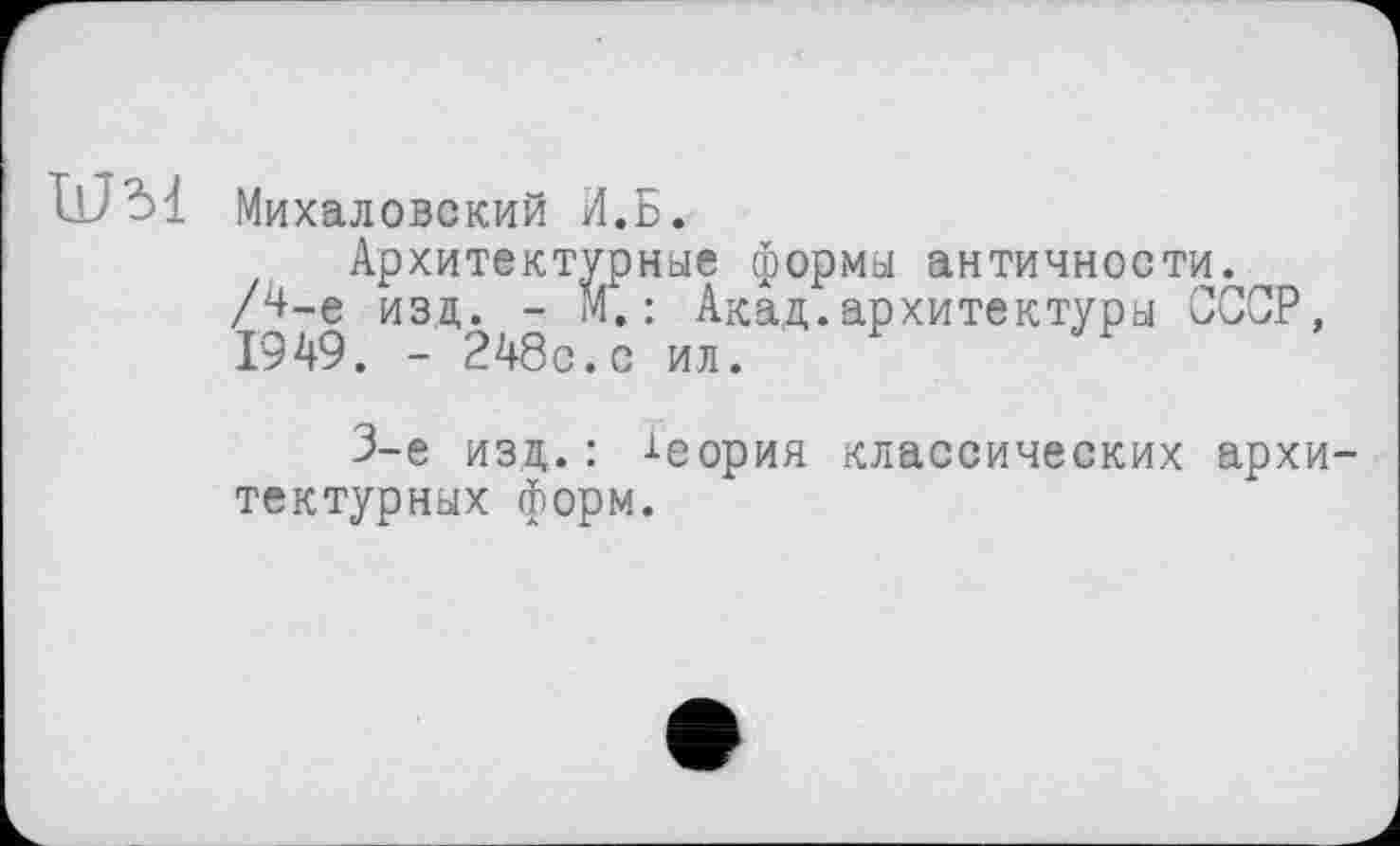 ﻿11J31 Михаловский И.Б.
Архитектурные формы античности. /Ц-е изд. - М.: Акад.архитектуры СССР, 1949. - 248с.с ил.
3-є изд. : Ј-еорин классических архитектурных форм.